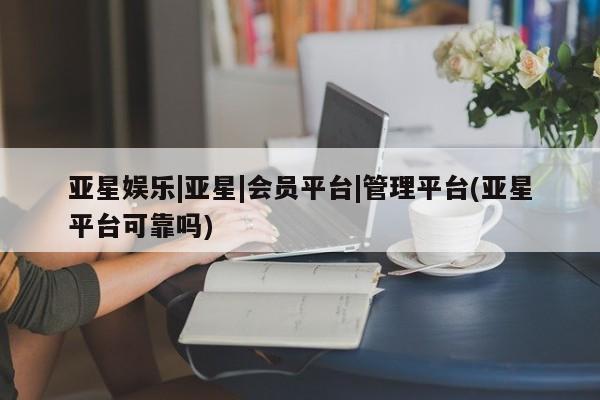 亚星代理网管理系统 亚星代理合作-会员开户亚星娱乐|亚星|会员平台|管理平台(亚星平台可靠吗)