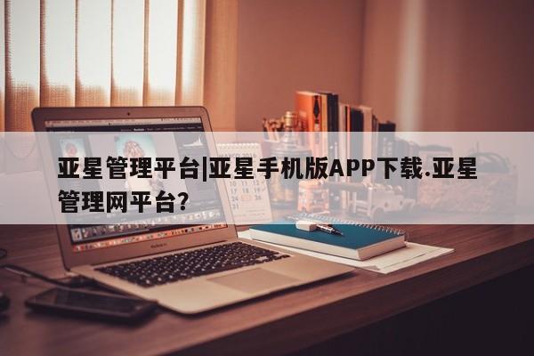 亚星代理网管理系统 亚星代理合作-会员开户亚星管理平台|亚星手机版APP下载.亚星管理网平台？