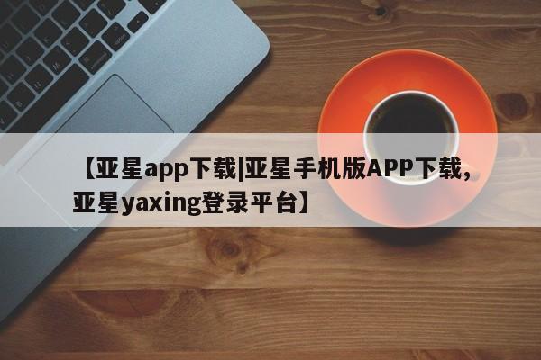 亚星代理网管理系统 亚星代理合作-会员开户【亚星app下载|亚星手机版APP下载,亚星yaxing登录平台】