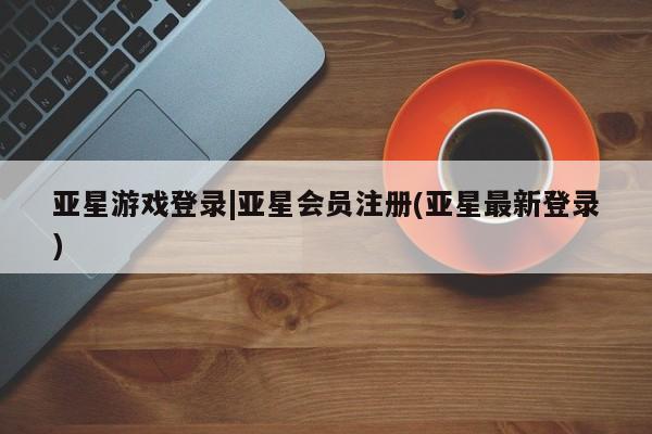 亚星代理网管理系统 亚星代理合作-会员开户亚星游戏登录|亚星会员注册(亚星最新登录)