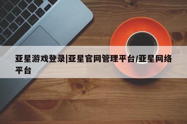 亚星代理网管理系统 亚星代理合作-会员开户亚星游戏登录|亚星官网管理平台/亚星网络平台