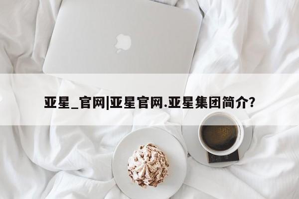 亚星代理网管理系统 亚星代理合作-会员开户亚星_官网|亚星官网.亚星集团简介？