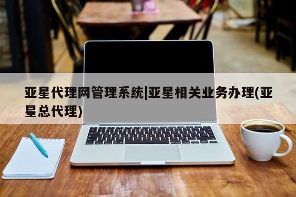 亚星代理网管理系统 亚星代理合作-会员开户亚星代理网管理系统|亚星相关业务办理(亚星总代理)