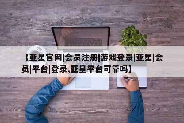 亚星代理网管理系统 亚星代理合作-会员开户【亚星官网|会员注册|游戏登录|亚星|会员|平台|登录,亚星平台可靠吗】