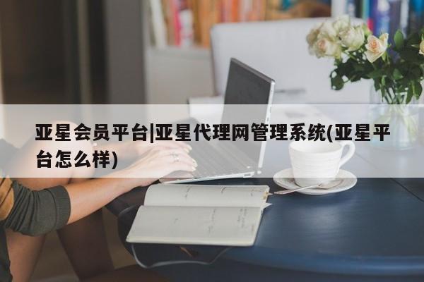 亚星代理网管理系统 亚星代理合作-会员开户亚星会员平台|亚星代理网管理系统(亚星平台怎么样)