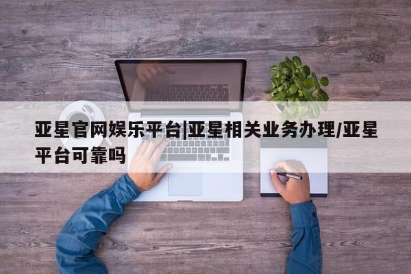 亚星代理网管理系统 亚星代理合作-会员开户亚星官网娱乐平台|亚星相关业务办理/亚星平台可靠吗