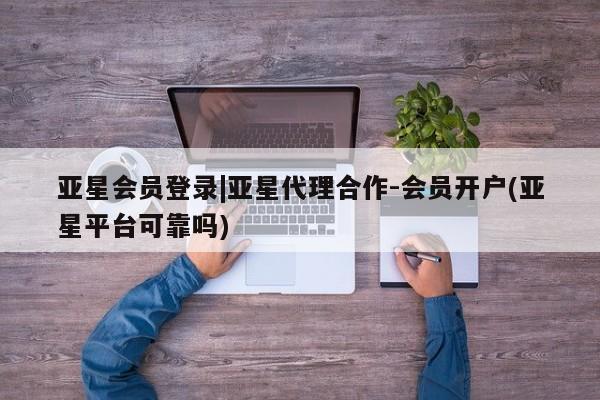 亚星代理网管理系统 亚星代理合作-会员开户亚星会员登录|亚星代理合作-会员开户(亚星平台可靠吗)