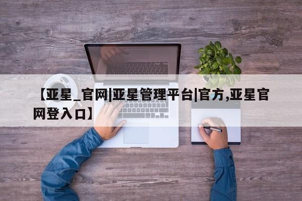 亚星代理网管理系统 亚星代理合作-会员开户【亚星_官网|亚星管理平台|官方,亚星官网登入口】
