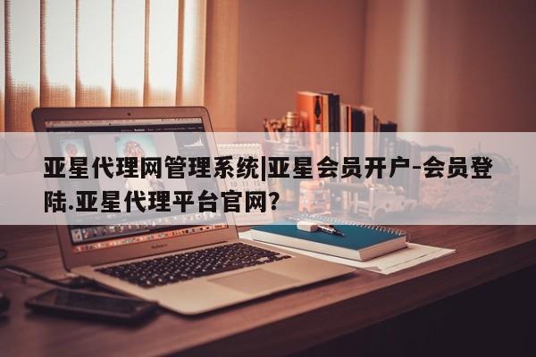 亚星代理网管理系统 亚星代理合作-会员开户亚星代理网管理系统|亚星会员开户-会员登陆.亚星代理平台官网？