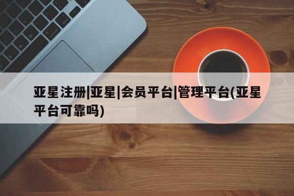 亚星代理网管理系统 亚星代理合作-会员开户亚星注册|亚星|会员平台|管理平台(亚星平台可靠吗)