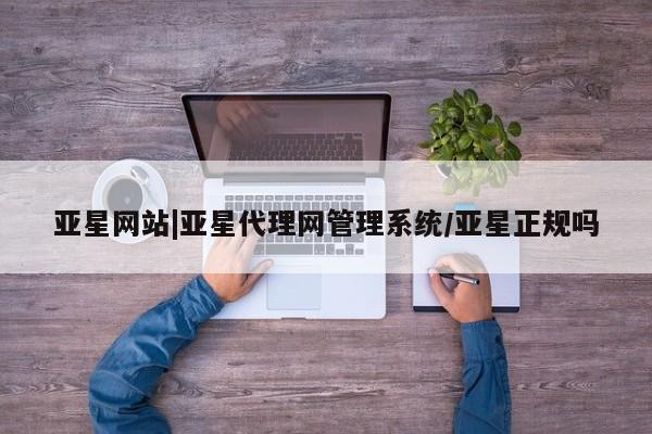 亚星代理网管理系统 亚星代理合作-会员开户亚星网站|亚星代理网管理系统/亚星正规吗