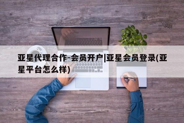 亚星代理网管理系统 亚星代理合作-会员开户亚星代理合作-会员开户|亚星会员登录(亚星平台怎么样)