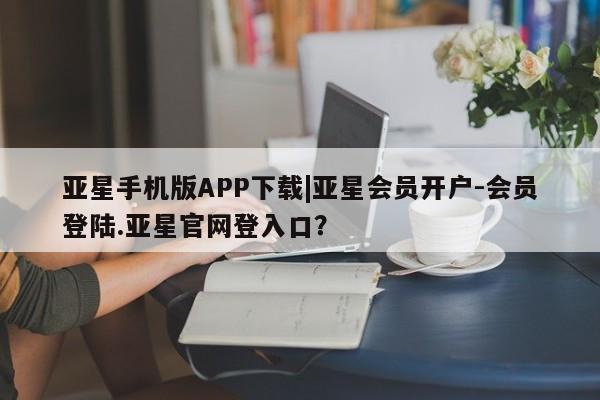 亚星代理网管理系统 亚星代理合作-会员开户亚星手机版APP下载|亚星会员开户-会员登陆.亚星官网登入口？