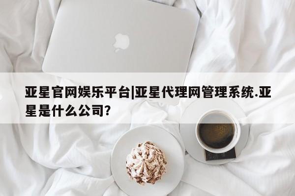 亚星代理网管理系统 亚星代理合作-会员开户亚星官网娱乐平台|亚星代理网管理系统.亚星是什么公司？