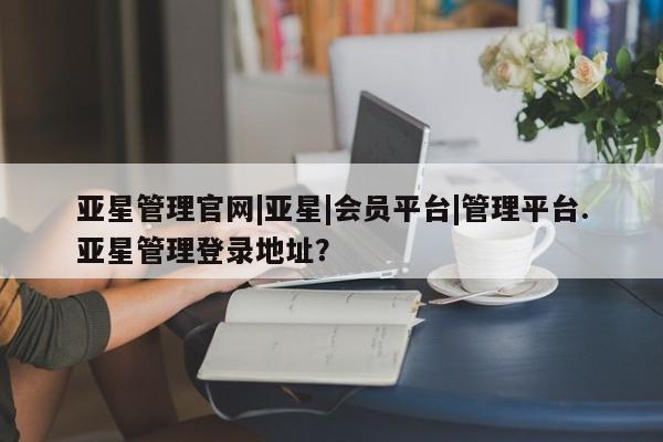 亚星代理网管理系统 亚星代理合作-会员开户亚星管理官网|亚星|会员平台|管理平台.亚星管理登录地址？