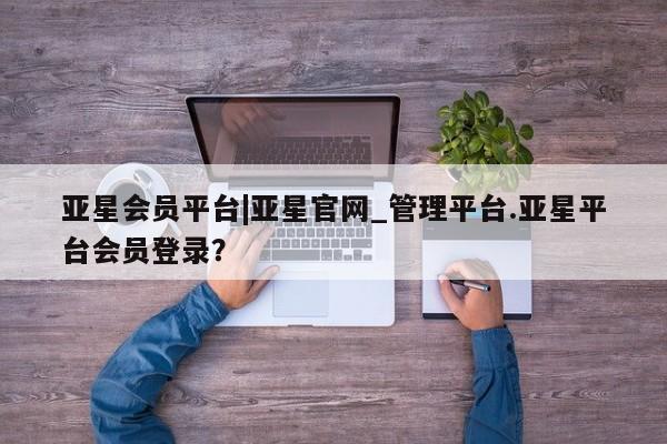 亚星代理网管理系统 亚星代理合作-会员开户亚星会员平台|亚星官网_管理平台.亚星平台会员登录？