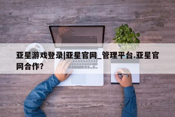 亚星代理网管理系统 亚星代理合作-会员开户亚星游戏登录|亚星官网_管理平台.亚星官网合作？