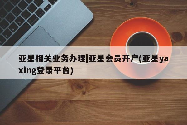 亚星代理网管理系统 亚星代理合作-会员开户亚星相关业务办理|亚星会员开户(亚星yaxing登录平台)