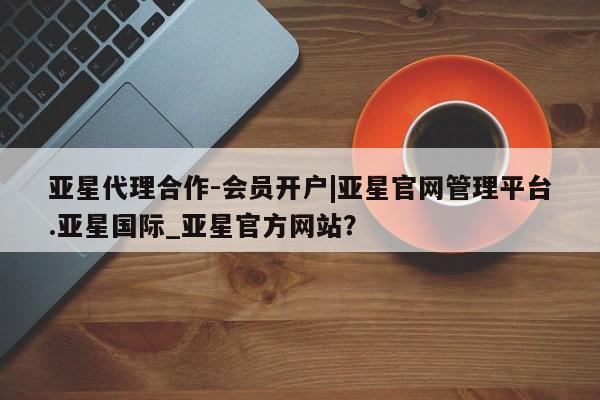 亚星代理网管理系统 亚星代理合作-会员开户亚星代理合作-会员开户|亚星官网管理平台.亚星国际_亚星官方网站？