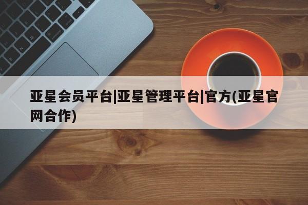 亚星代理网管理系统 亚星代理合作-会员开户亚星会员平台|亚星管理平台|官方(亚星官网合作)