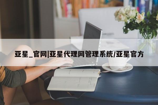 亚星代理网管理系统 亚星代理合作-会员开户亚星_官网|亚星代理网管理系统/亚星官方