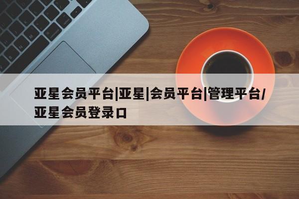 亚星代理网管理系统 亚星代理合作-会员开户亚星会员平台|亚星|会员平台|管理平台/亚星会员登录口
