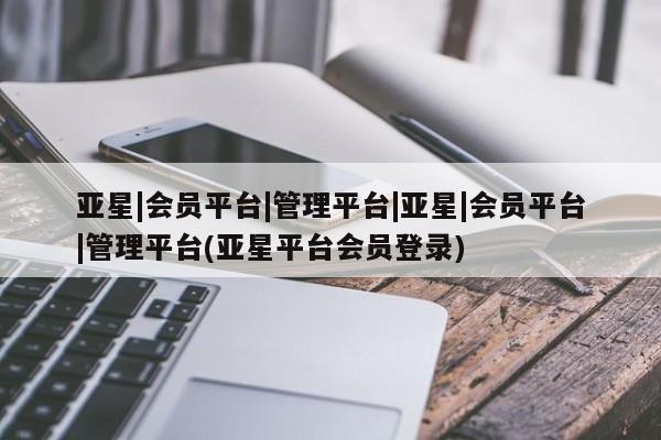 亚星代理网管理系统 亚星代理合作-会员开户亚星|会员平台|管理平台|亚星|会员平台|管理平台(亚星平台会员登录)
