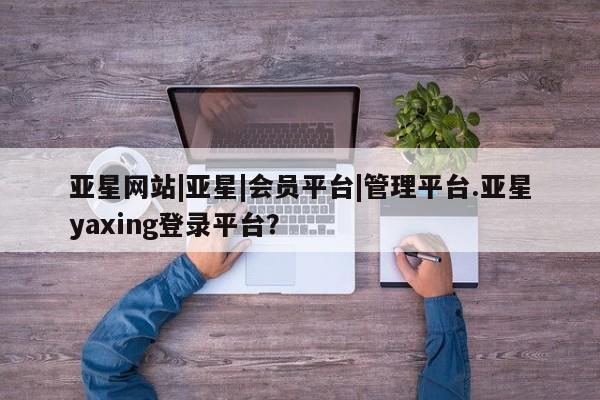 亚星代理网管理系统 亚星代理合作-会员开户亚星网站|亚星|会员平台|管理平台.亚星yaxing登录平台？
