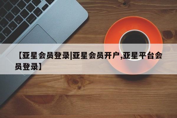 亚星代理网管理系统 亚星代理合作-会员开户【亚星会员登录|亚星会员开户,亚星平台会员登录】