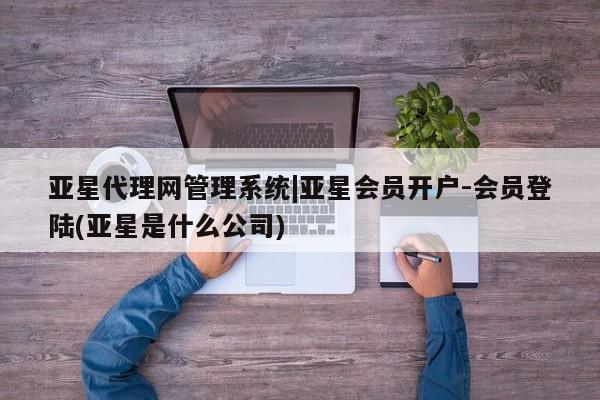 亚星代理网管理系统 亚星代理合作-会员开户亚星代理网管理系统|亚星会员开户-会员登陆(亚星是什么公司)