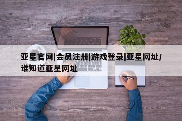 亚星代理网管理系统 亚星代理合作-会员开户亚星官网|会员注册|游戏登录|亚星网址/谁知道亚星网址