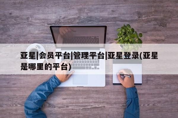 亚星代理网管理系统 亚星代理合作-会员开户亚星|会员平台|管理平台|亚星登录(亚星是哪里的平台)
