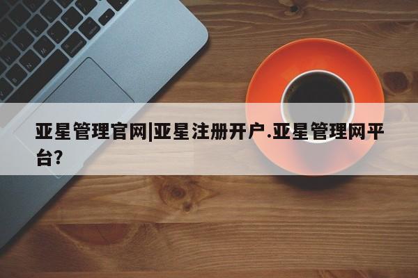 亚星代理网管理系统 亚星代理合作-会员开户亚星管理官网|亚星注册开户.亚星管理网平台？